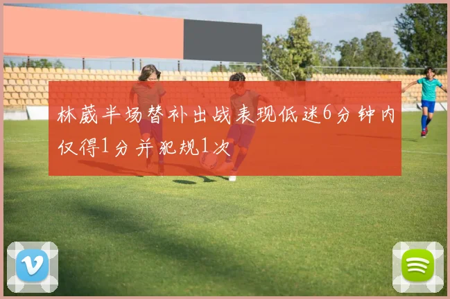 林葳半场替补出战表现低迷6分钟内仅得1分并犯规1次