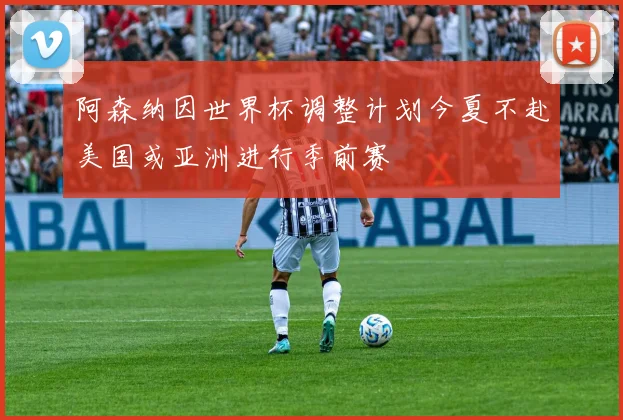 阿森纳因世界杯调整计划今夏不赴美国或亚洲进行季前赛