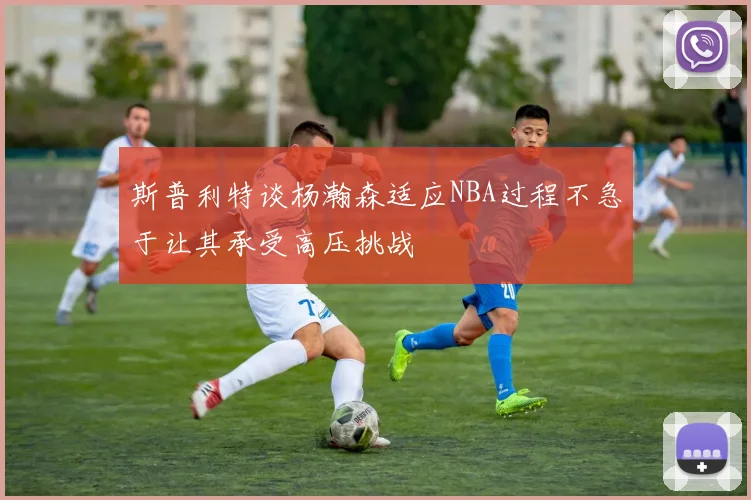 斯普利特谈杨瀚森适应NBA过程不急于让其承受高压挑战