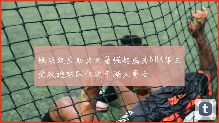 姚明效应助力火箭崛起成为NBA第三受欢迎球队仅次于湖人勇士