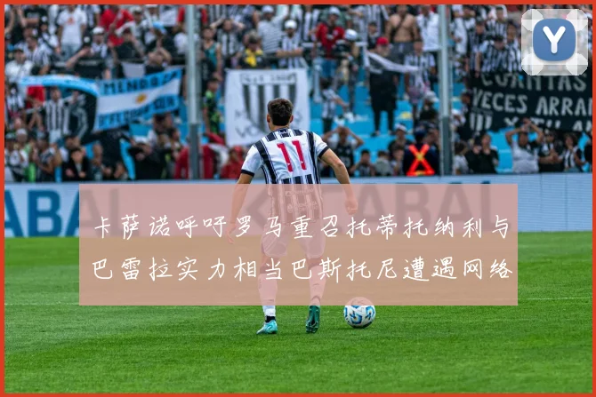 卡萨诺呼吁罗马重召托蒂托纳利与巴雷拉实力相当巴斯托尼遭遇网络暴力