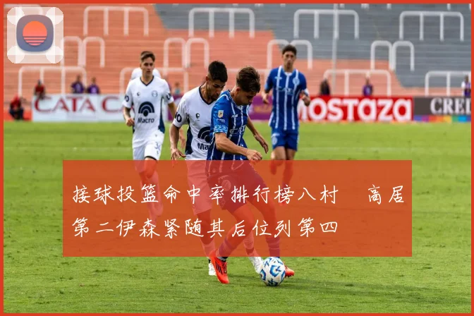 接球投篮命中率排行榜八村塁高居第二伊森紧随其后位列第四