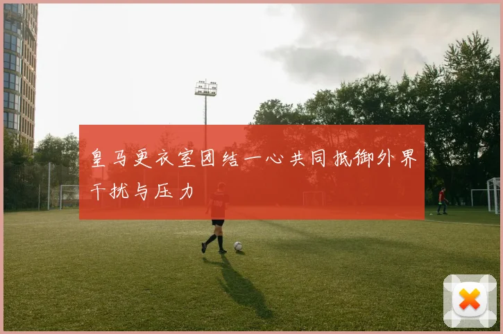皇马更衣室团结一心共同抵御外界干扰与压力