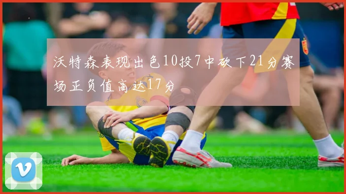 沃特森表现出色10投7中砍下21分赛场正负值高达17分