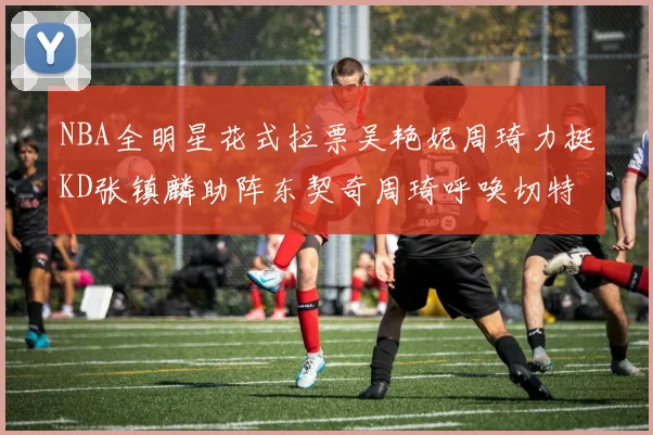 NBA全明星花式拉票吴艳妮周琦力挺KD张镇麟助阵东契奇周琦呼唤切特共襄盛举