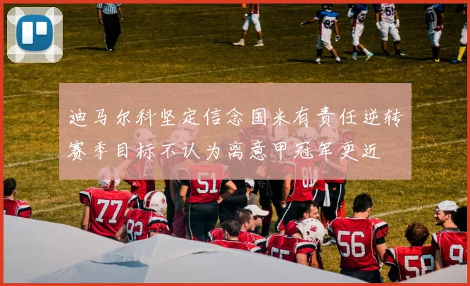 迪马尔科坚定信念国米有责任逆转赛季目标不认为离意甲冠军更近