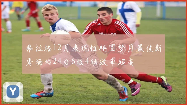 弗拉格12月表现惊艳圆梦月最佳新秀场均24分6板4助效率超高