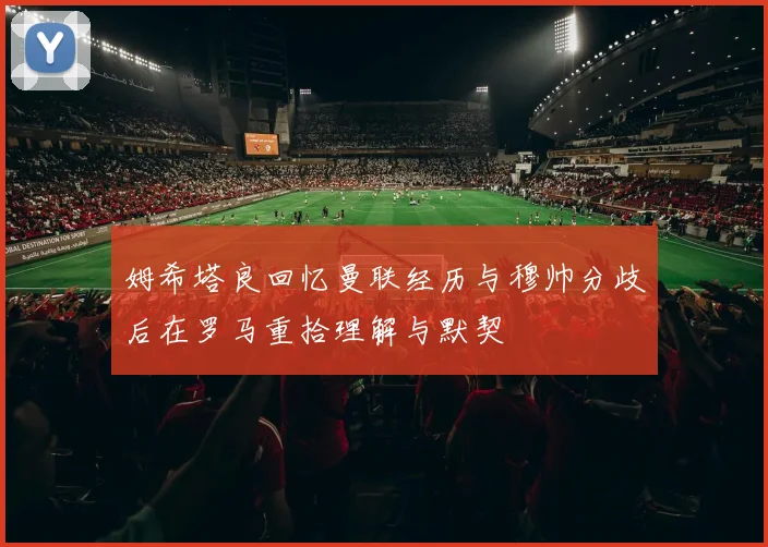 姆希塔良回忆曼联经历与穆帅分歧后在罗马重拾理解与默契