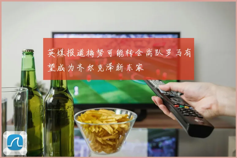 英媒报道梅努可能转会离队罗马有望成为齐尔克泽新东家
