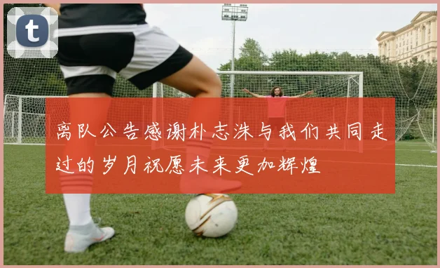 离队公告感谢朴志洙与我们共同走过的岁月祝愿未来更加辉煌