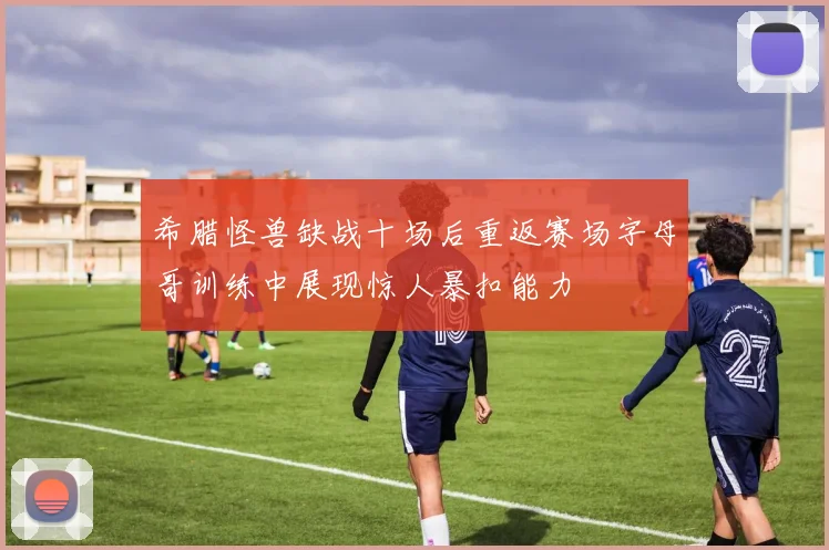 希腊怪兽缺战十场后重返赛场字母哥训练中展现惊人暴扣能力
