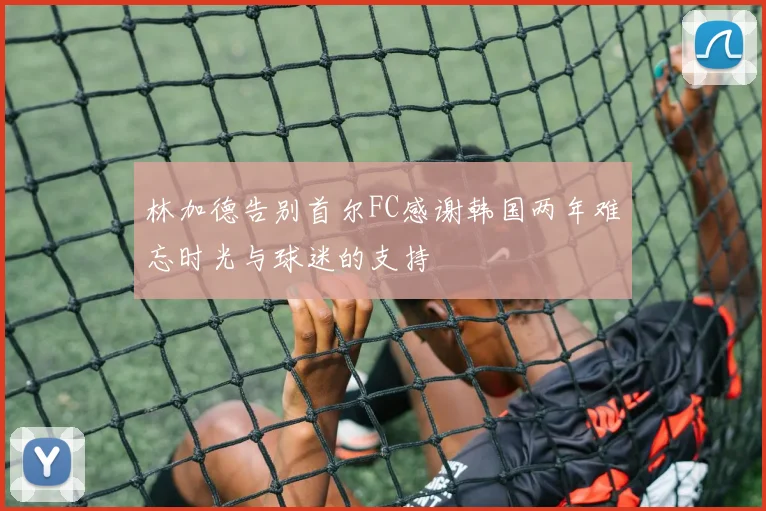 林加德告别首尔FC感谢韩国两年难忘时光与球迷的支持