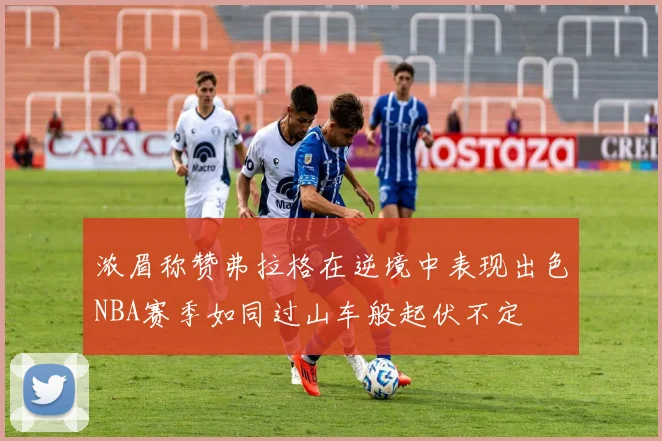 浓眉称赞弗拉格在逆境中表现出色NBA赛季如同过山车般起伏不定
