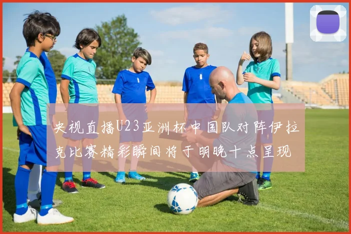 央视直播U23亚洲杯中国队对阵伊拉克比赛精彩瞬间将于明晚十点呈现