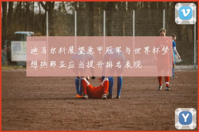 迪马尔科展望意甲冠军与世界杯梦想热那亚应当提升排名表现