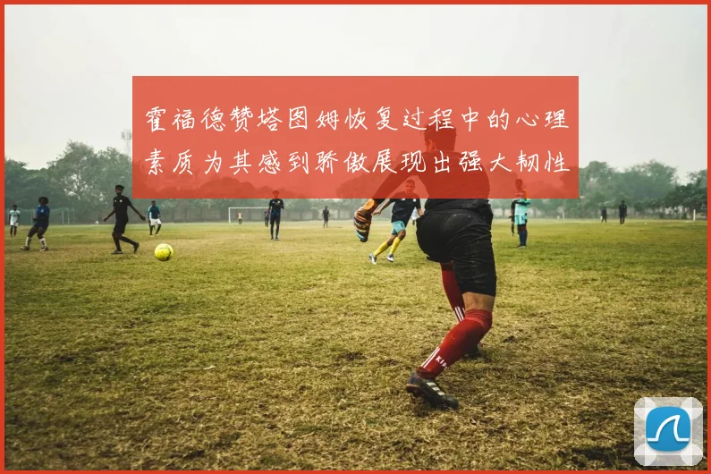 霍福德赞塔图姆恢复过程中的心理素质为其感到骄傲展现出强大韧性与决心