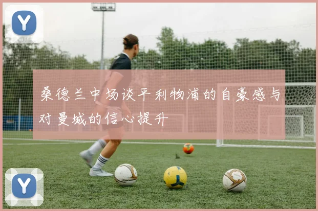 桑德兰中场谈平利物浦的自豪感与对曼城的信心提升