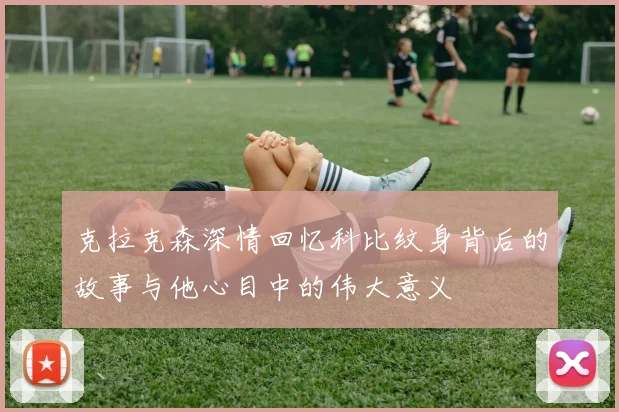 克拉克森深情回忆科比纹身背后的故事与他心目中的伟大意义