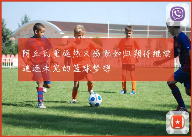 阿丘瓦重返热火感慨如归期待继续追逐未完的篮球梦想