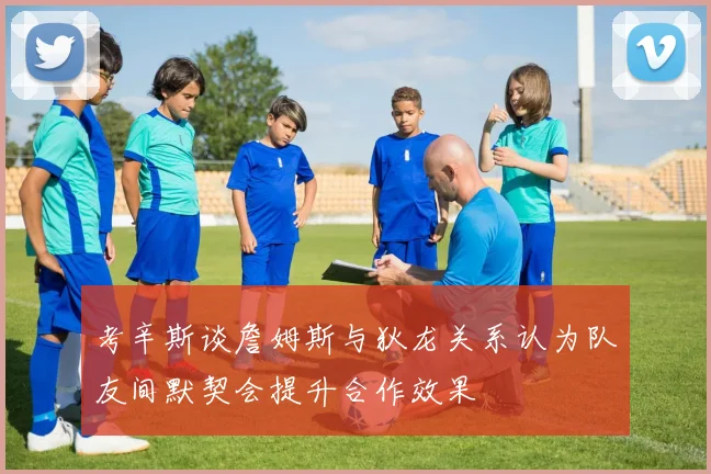 考辛斯谈詹姆斯与狄龙关系认为队友间默契会提升合作效果