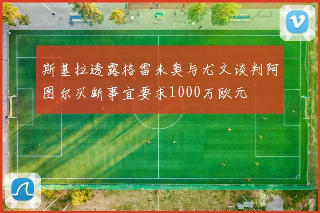 斯基拉透露格雷米奥与尤文谈判阿图尔买断事宜要求1000万欧元