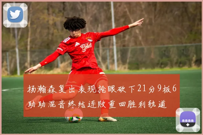 杨瀚森复出表现抢眼砍下21分9板6助助混音终结连败重回胜利轨道
