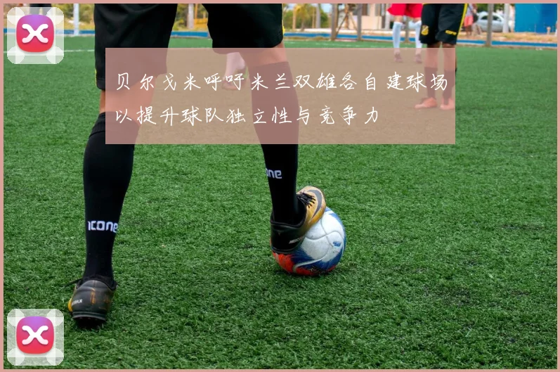 贝尔戈米呼吁米兰双雄各自建球场以提升球队独立性与竞争力