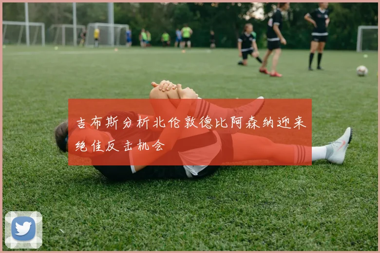 吉布斯分析北伦敦德比阿森纳迎来绝佳反击机会