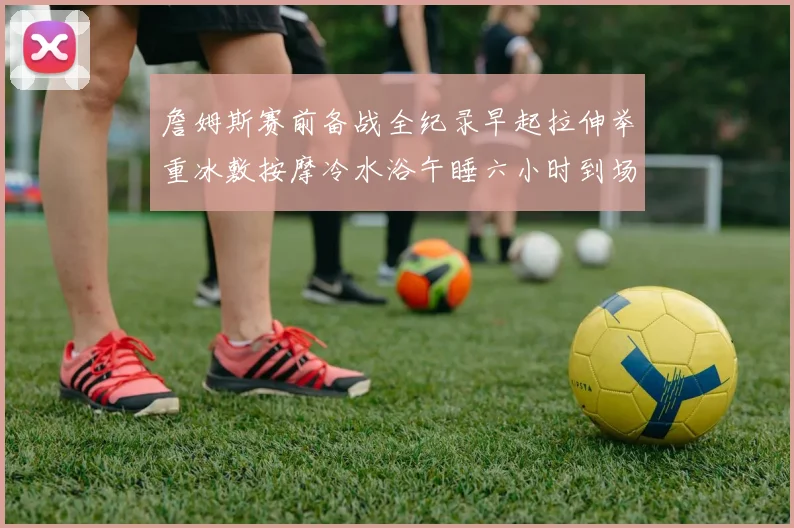 詹姆斯赛前备战全纪录早起拉伸举重冰敷按摩冷水浴午睡六小时到场准备